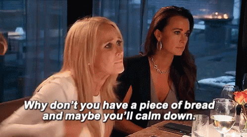 A gif of a scene from Real Housewives of Beverly Hills showing Kim Richards saying "Why don't you have a piece of bread and maybe you'll calm down." while Kyle Richards starts to put her hand to her forehead in an exasperated manner. A gif of a scene from Real Housewives of Beverly Hills showing Kim Richards saying "Why don't you have a piece of bread and maybe you'll calm down." while Kyle Richards starts to put her hand to her forehead in an exasperated manner.